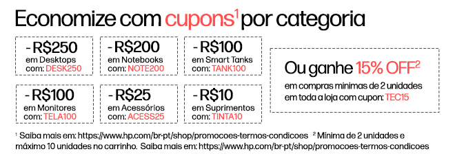 Economize com cupons* por categoria  -R$250 em Desktops com: DESK250, -R$200 em Notebookscom: NOTE200, -R$100 em Smart Tanks com: TANK100, -R$100 em Monitores com: TELA100, -R$25 em Acessórios com: ACESS25, -R$10 em Suprimentos com: TINTA10 *  Ou ganhe 15% OFF** em compras minimas de 2 unidades em toda a loja com cupon: TEC15. * Saiba mais em: https://www.hp.com/br-pt/shop/promocoes-termos-condicoes
    ** Mínima de 2 unidades e máximo 10 unidades no carrinho.  Saiba mais em: https://www.hp.com/br-pt/shop/promocoes-termos-condicoes